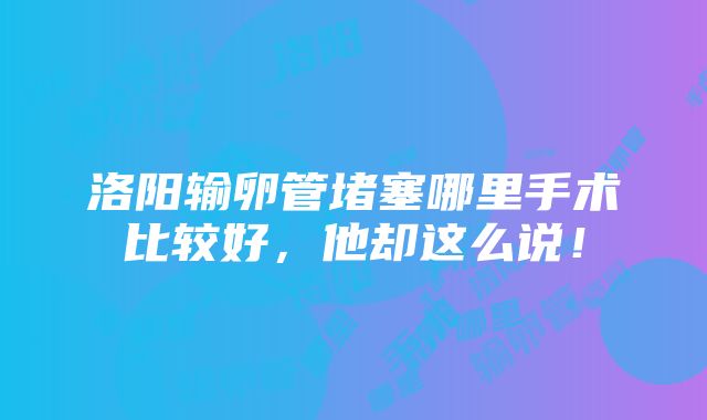 洛阳输卵管堵塞哪里手术比较好，他却这么说！