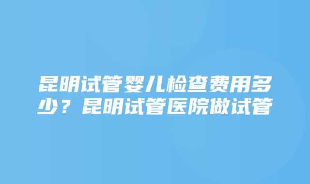 昆明试管婴儿检查费用多少？昆明试管医院做试管