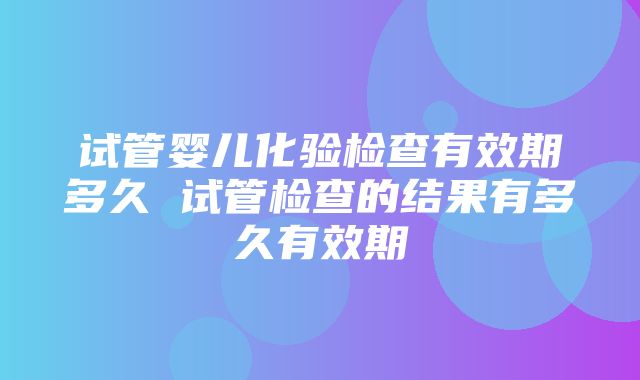 试管婴儿化验检查有效期多久 试管检查的结果有多久有效期