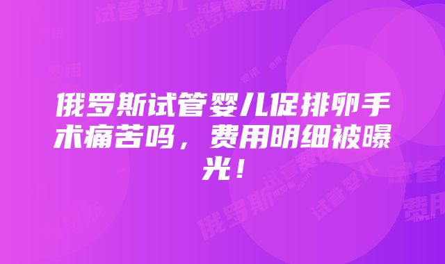 俄罗斯试管婴儿促排卵手术痛苦吗，费用明细被曝光！