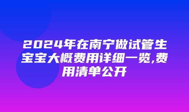 2024年在南宁做试管生宝宝大概费用详细一览,费用清单公开