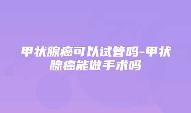 甲状腺癌可以试管吗-甲状腺癌能做手术吗