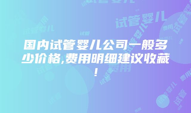 国内试管婴儿公司一般多少价格,费用明细建议收藏!