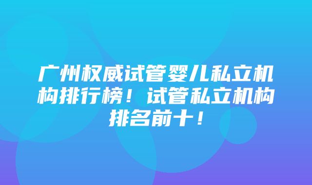 广州权威试管婴儿私立机构排行榜！试管私立机构排名前十！