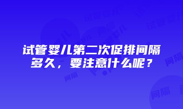 试管婴儿第二次促排间隔多久，要注意什么呢？