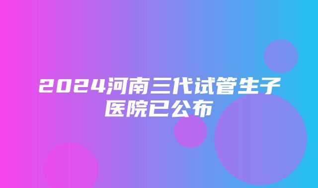 2024河南三代试管生子医院已公布