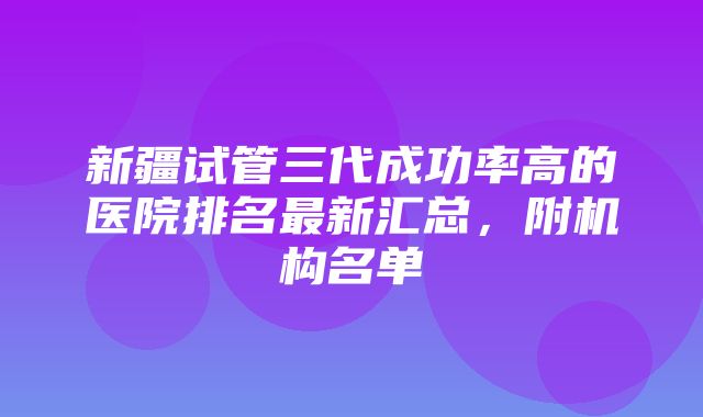 新疆试管三代成功率高的医院排名最新汇总，附机构名单