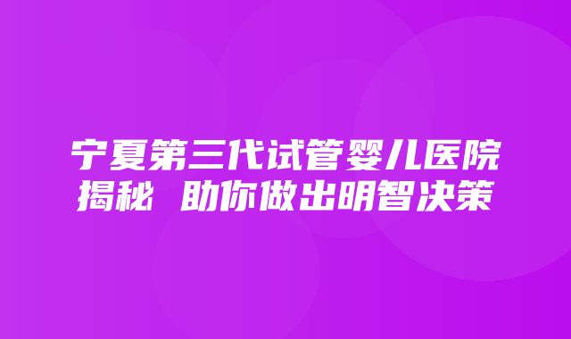 宁夏第三代试管婴儿医院揭秘 助你做出明智决策