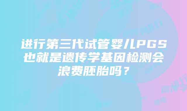 进行第三代试管婴儿PGS也就是遗传学基因检测会浪费胚胎吗？