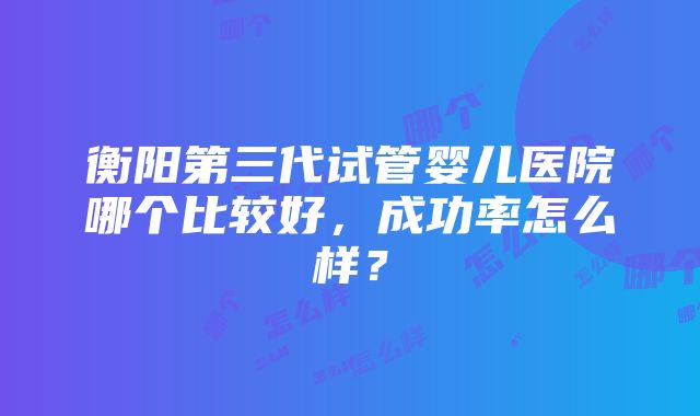 衡阳第三代试管婴儿医院哪个比较好，成功率怎么样？