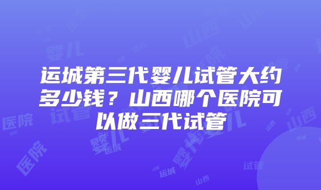 运城第三代婴儿试管大约多少钱？山西哪个医院可以做三代试管