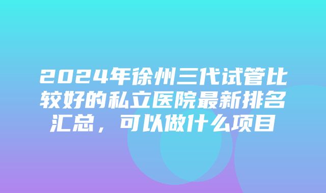 2024年徐州三代试管比较好的私立医院最新排名汇总，可以做什么项目