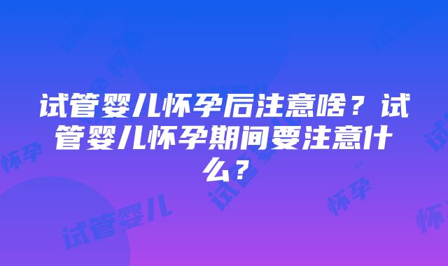 试管婴儿怀孕后注意啥？试管婴儿怀孕期间要注意什么？