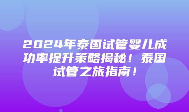 2024年泰国试管婴儿成功率提升策略揭秘！泰国试管之旅指南！