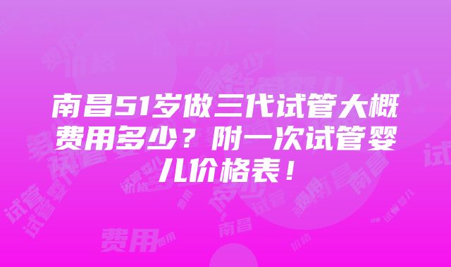 南昌51岁做三代试管大概费用多少？附一次试管婴儿价格表！