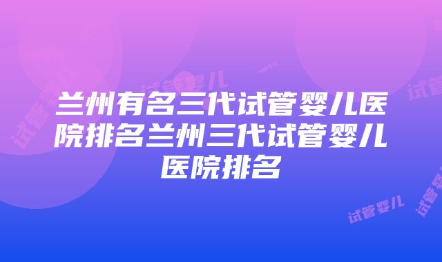 兰州有名三代试管婴儿医院排名兰州三代试管婴儿医院排名