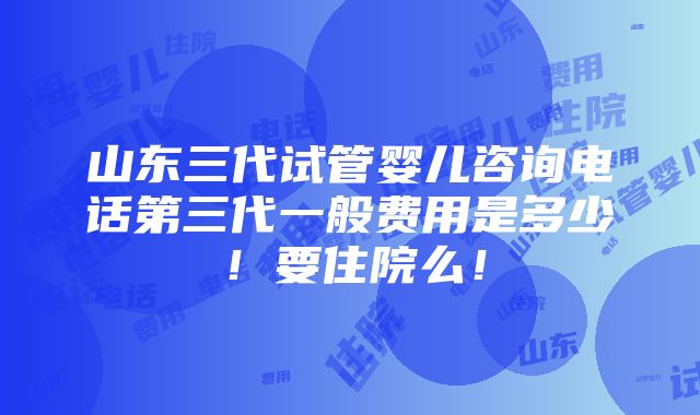 山东三代试管婴儿咨询电话第三代一般费用是多少！要住院么！