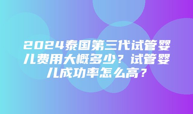 2024泰国第三代试管婴儿费用大概多少？试管婴儿成功率怎么高？