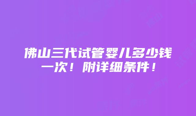 佛山三代试管婴儿多少钱一次！附详细条件！