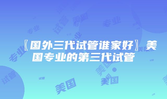 〖国外三代试管谁家好〗美国专业的第三代试管