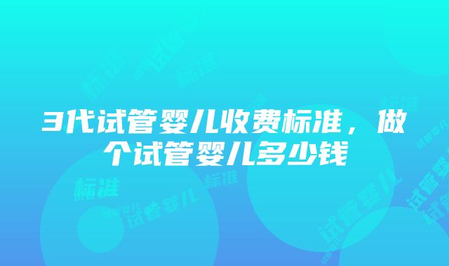 3代试管婴儿收费标准，做个试管婴儿多少钱