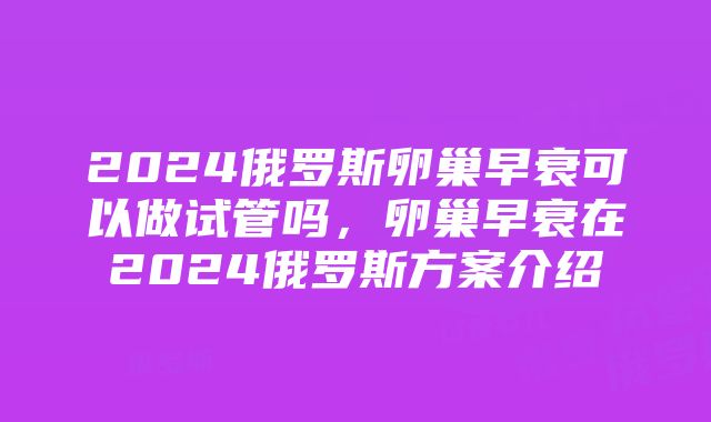 2024俄罗斯卵巢早衰可以做试管吗，卵巢早衰在2024俄罗斯方案介绍