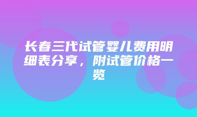 长春三代试管婴儿费用明细表分享，附试管价格一览