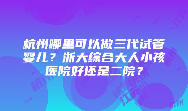 杭州哪里可以做三代试管婴儿？浙大综合大人小孩医院好还是二院？