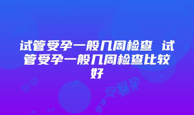 试管受孕一般几周检查 试管受孕一般几周检查比较好