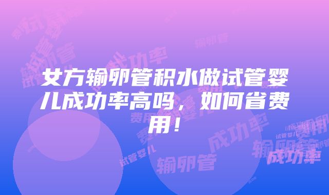 女方输卵管积水做试管婴儿成功率高吗，如何省费用！