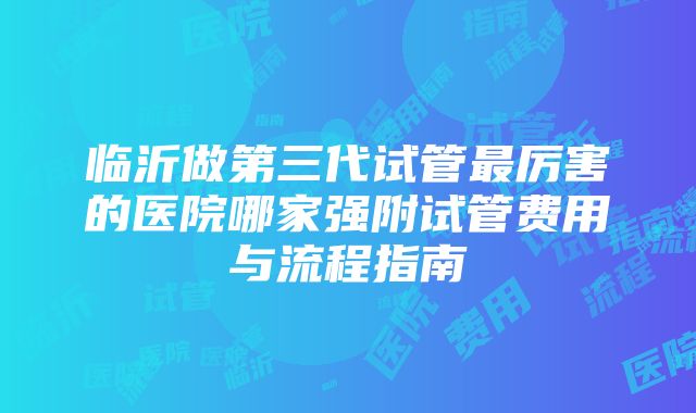 临沂做第三代试管最厉害的医院哪家强附试管费用与流程指南