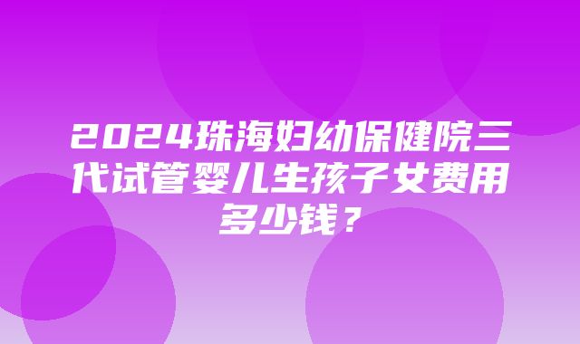 2024珠海妇幼保健院三代试管婴儿生孩子女费用多少钱？