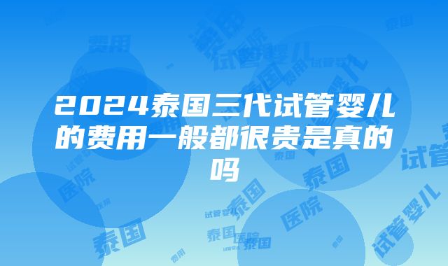 2024泰国三代试管婴儿的费用一般都很贵是真的吗