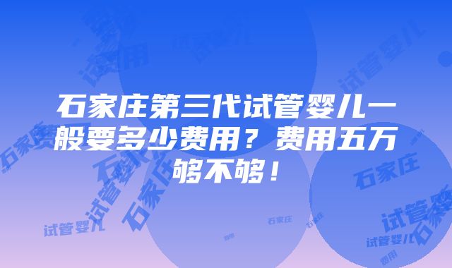 石家庄第三代试管婴儿一般要多少费用？费用五万够不够！