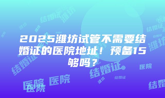 2025潍坊试管不需要结婚证的医院地址！预备15够吗？