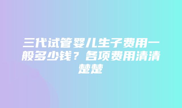 三代试管婴儿生子费用一般多少钱？各项费用清清楚楚