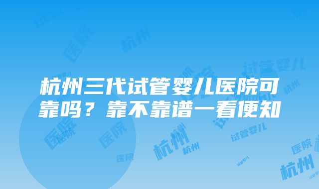 杭州三代试管婴儿医院可靠吗？靠不靠谱一看便知