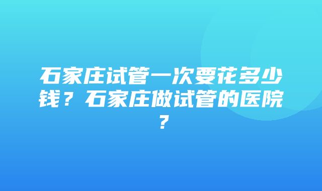 石家庄试管一次要花多少钱？石家庄做试管的医院？