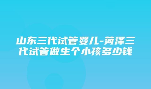 山东三代试管婴儿-菏泽三代试管做生个小孩多少钱