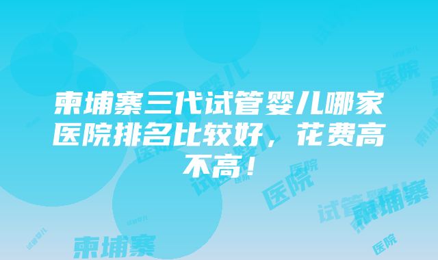 柬埔寨三代试管婴儿哪家医院排名比较好，花费高不高！