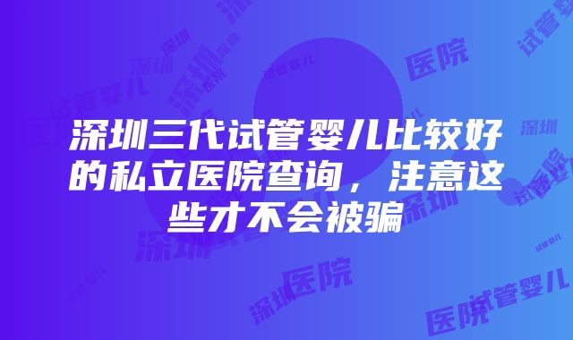 深圳三代试管婴儿比较好的私立医院查询，注意这些才不会被骗