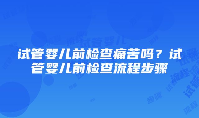 试管婴儿前检查痛苦吗？试管婴儿前检查流程步骤