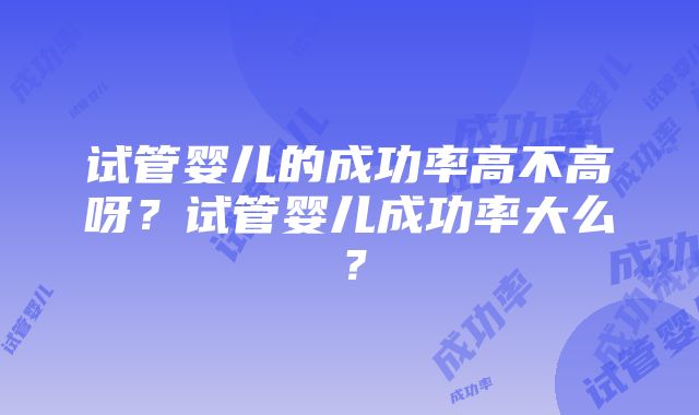 试管婴儿的成功率高不高呀？试管婴儿成功率大么？