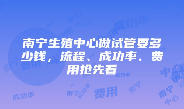 南宁生殖中心做试管要多少钱，流程、成功率、费用抢先看