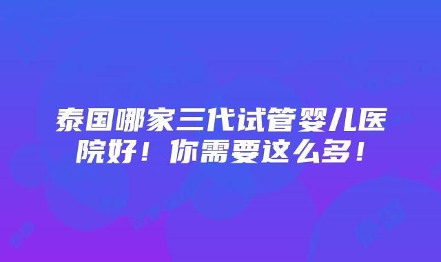 泰国哪家三代试管婴儿医院好！你需要这么多！