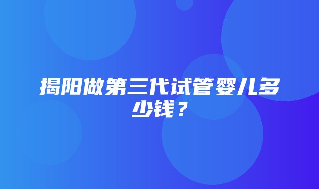 揭阳做第三代试管婴儿多少钱？