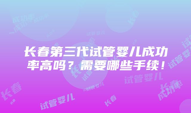 长春第三代试管婴儿成功率高吗？需要哪些手续！