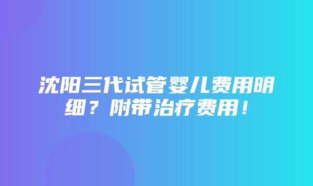 沈阳三代试管婴儿费用明细？附带治疗费用！