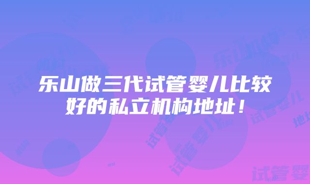 乐山做三代试管婴儿比较好的私立机构地址！