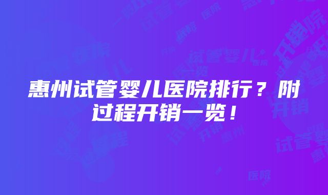 惠州试管婴儿医院排行？附过程开销一览！